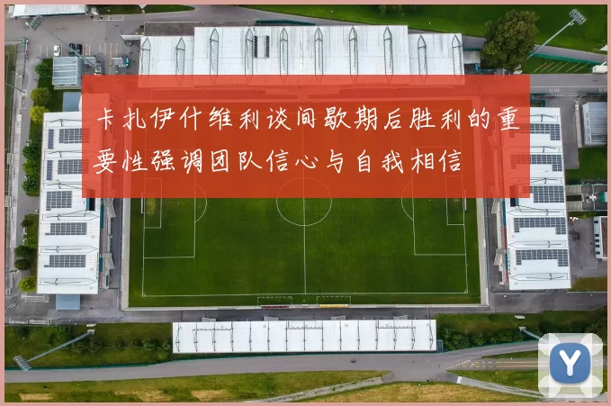 卡扎伊什维利谈间歇期后胜利的重要性强调团队信心与自我相信