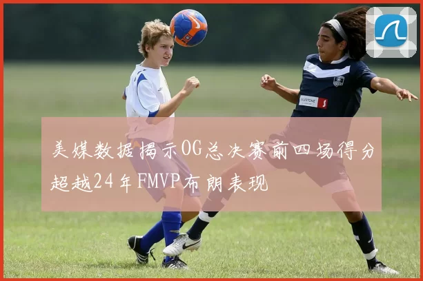 美媒数据揭示OG总决赛前四场得分超越24年FMVP布朗表现