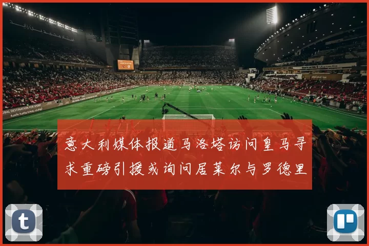 意大利媒体报道马洛塔访问皇马寻求重磅引援或询问居莱尔与罗德里戈