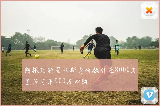 阿根廷新星帕斯身价飙升至8000万皇马可用900万回购