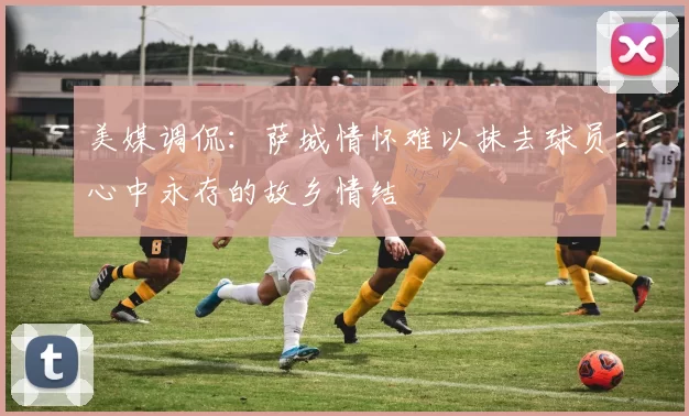 美媒调侃：萨城情怀难以抹去球员心中永存的故乡情结