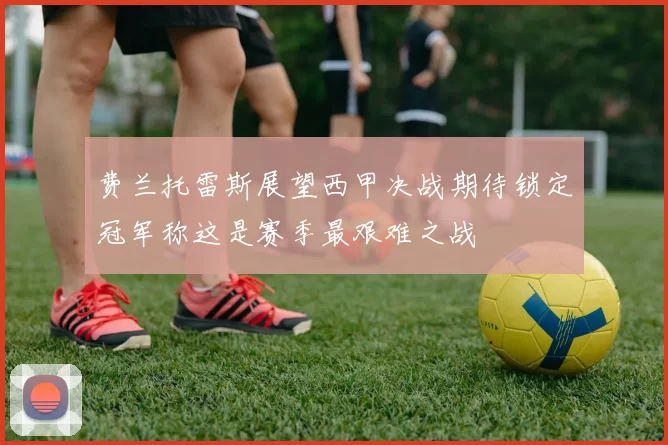 费兰托雷斯展望西甲决战期待锁定冠军称这是赛季最艰难之战