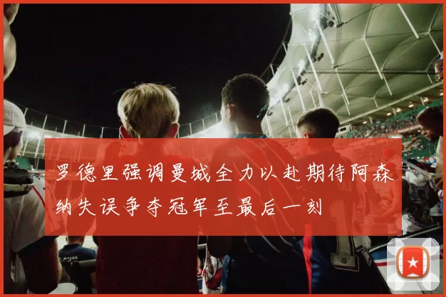 罗德里强调曼城全力以赴期待阿森纳失误争夺冠军至最后一刻