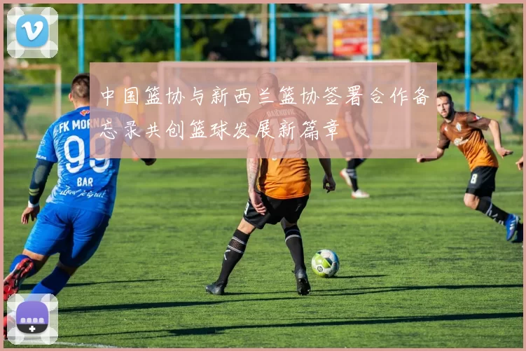 中国篮协与新西兰篮协签署合作备忘录共创篮球发展新篇章