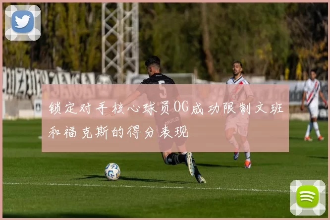 锁定对手核心球员OG成功限制文班和福克斯的得分表现