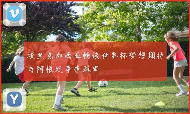 埃里克加西亚畅谈世界杯梦想期待与阿根廷争夺冠军