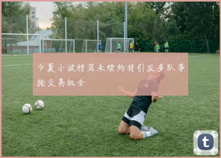 今夏小波特若未续约将引发多队争抢交易机会