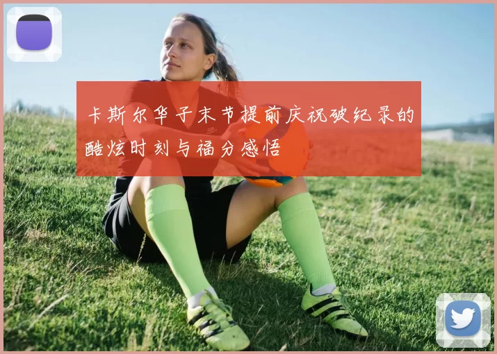 卡斯尔华子末节提前庆祝破纪录的酷炫时刻与福分感悟