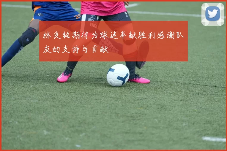 林良铭期待为球迷奉献胜利感谢队友的支持与贡献