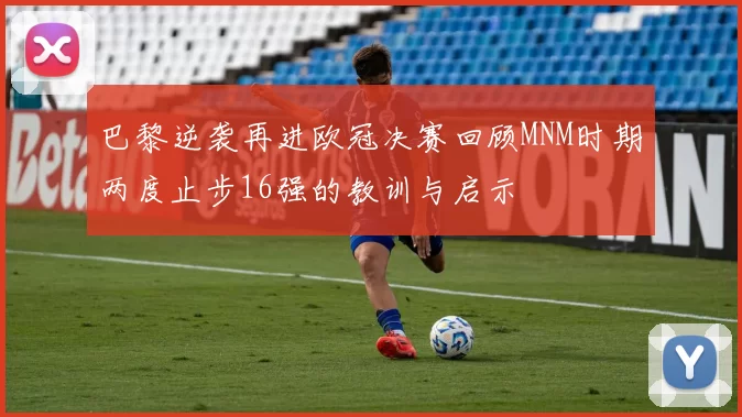巴黎逆袭再进欧冠决赛回顾MNM时期两度止步16强的教训与启示