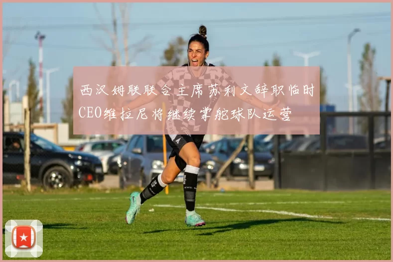 西汉姆联联合主席苏利文辞职临时CEO维拉尼将继续掌舵球队运营