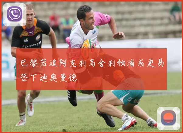 巴黎若追阿克利乌舍利物浦或更易签下迪奥曼德