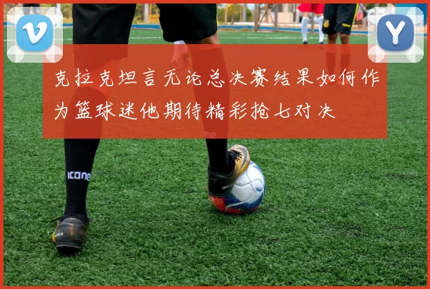克拉克坦言无论总决赛结果如何作为篮球迷他期待精彩抢七对决