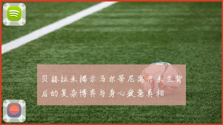 贝赫拉米揭示马尔蒂尼离开米兰背后的复杂博弈与身心疲惫真相