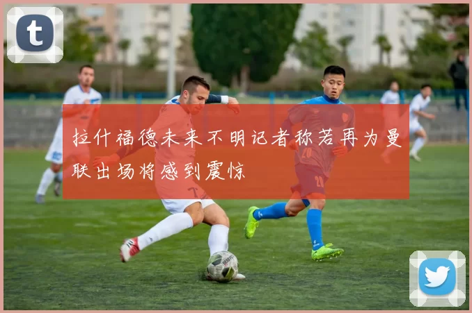拉什福德未来不明记者称若再为曼联出场将感到震惊