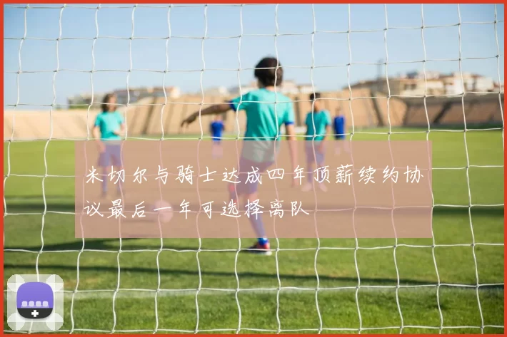 米切尔与骑士达成四年顶薪续约协议最后一年可选择离队