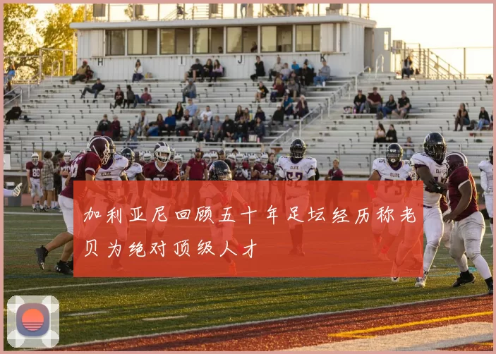 加利亚尼回顾五十年足坛经历称老贝为绝对顶级人才