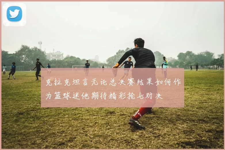 克拉克坦言无论总决赛结果如何作为篮球迷他期待精彩抢七对决