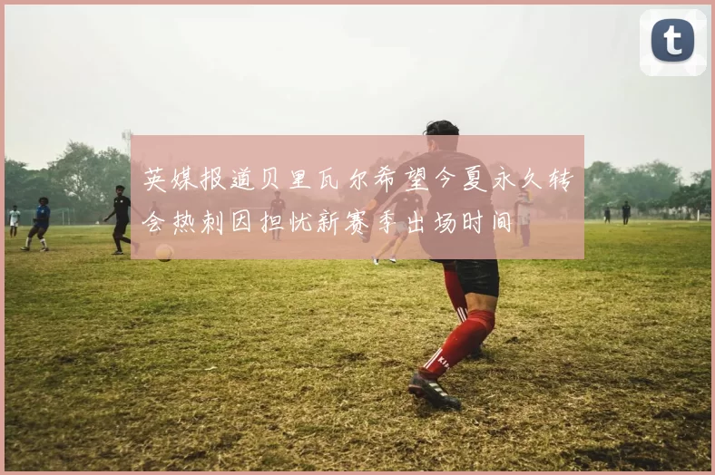 英媒报道贝里瓦尔希望今夏永久转会热刺因担忧新赛季出场时间